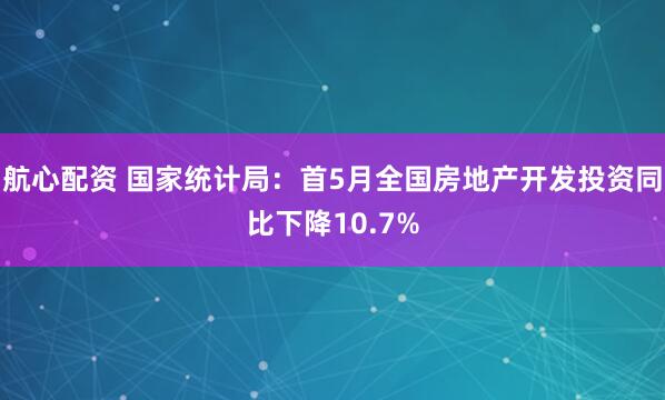 航心配资 国家统计局：首5月全国房地产开发投资同比下降10.7%