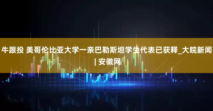 牛跟投 美哥伦比亚大学一亲巴勒斯坦学生代表已获释_大皖新闻 | 安徽网