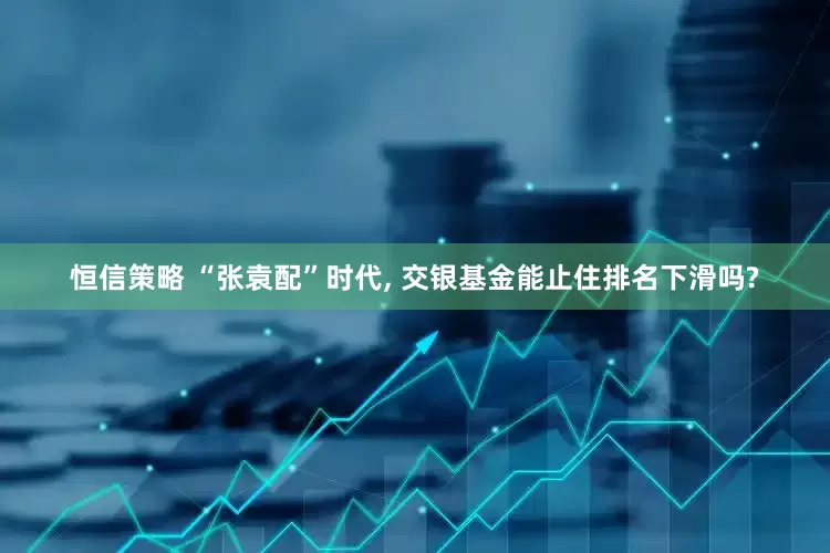 恒信策略 “张袁配”时代, 交银基金能止住排名下滑吗?