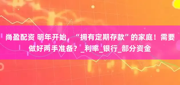 尚盈配资 明年开始，“拥有定期存款”的家庭！需要做好两手准备？_利率_银行_部分资金