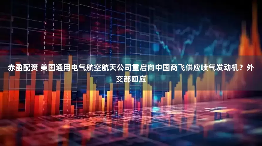 赤盈配资 美国通用电气航空航天公司重启向中国商飞供应喷气发动机？外交部回应