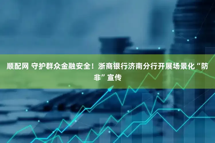 顺配网 守护群众金融安全！浙商银行济南分行开展场景化“防非”宣传