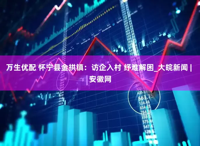 万生优配 怀宁县金拱镇：访企入村 纾难解困_大皖新闻 | 安徽网