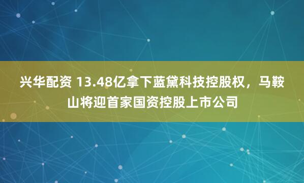 兴华配资 13.48亿拿下蓝黛科技控股权，马鞍山将迎首家国资控股上市公司