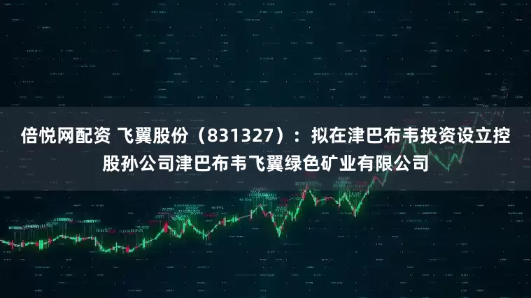 倍悦网配资 飞翼股份（831327）：拟在津巴布韦投资设立控股孙公司津巴布韦飞翼绿色矿业有限公司