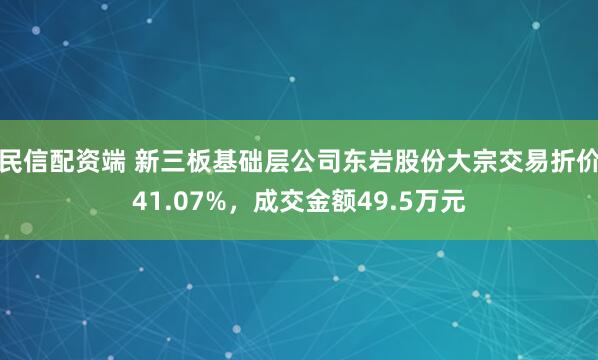 民信配资端 新三板基础层公司东岩股份大宗交易折价41.07%，成交金额49.5万元