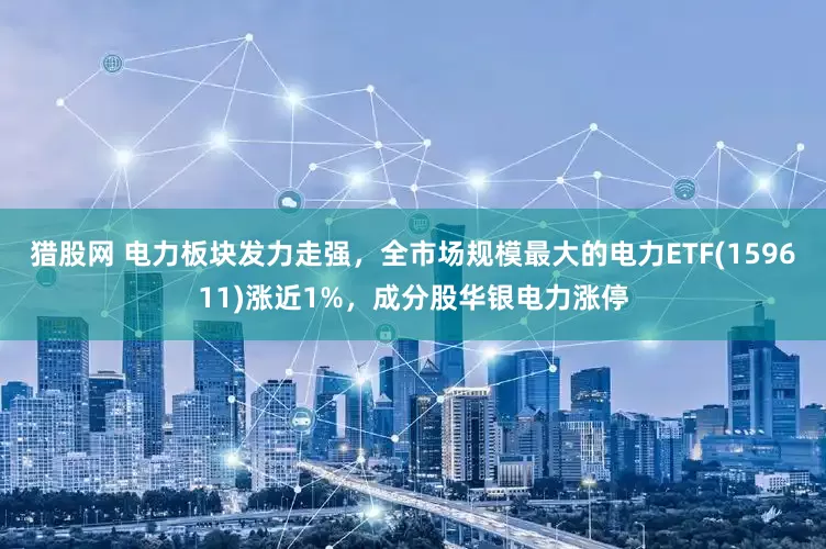 猎股网 电力板块发力走强，全市场规模最大的电力ETF(159611)涨近1%，成分股华银电力涨停