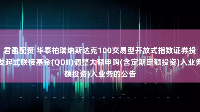君盈配资 华泰柏瑞纳斯达克100交易型开放式指数证券投资基金发起式联接基金(QDII)调整大额申购(含定期定额投资)入业务的公告