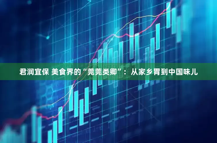 君润宜保 美食界的“莞莞类卿”：从家乡胃到中国味儿