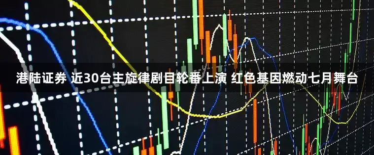 港陆证券 近30台主旋律剧目轮番上演 红色基因燃动七月舞台