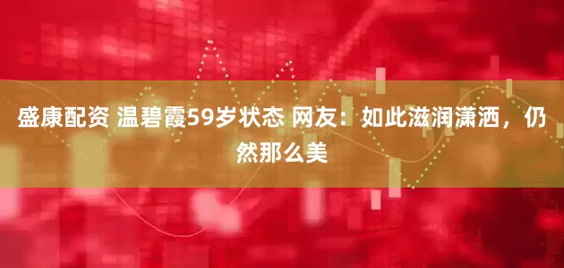盛康配资 温碧霞59岁状态 网友：如此滋润潇洒，仍然那么美