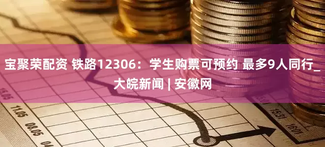 宝聚荣配资 铁路12306：学生购票可预约 最多9人同行_大皖新闻 | 安徽网