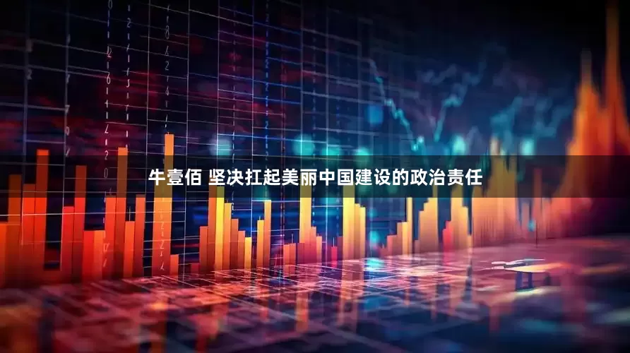 牛壹佰 坚决扛起美丽中国建设的政治责任