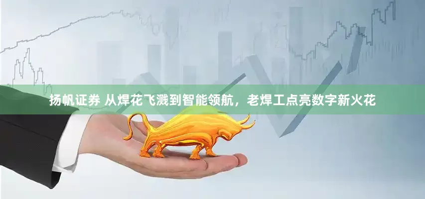 扬帆证券 从焊花飞溅到智能领航，老焊工点亮数字新火花