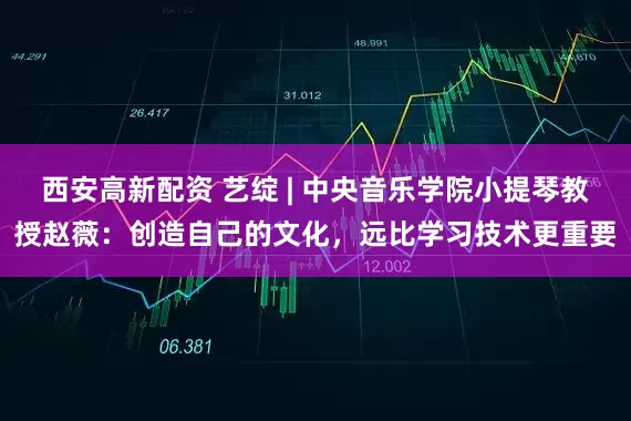 西安高新配资 艺绽 | 中央音乐学院小提琴教授赵薇：创造自己的文化，远比学习技术更重要