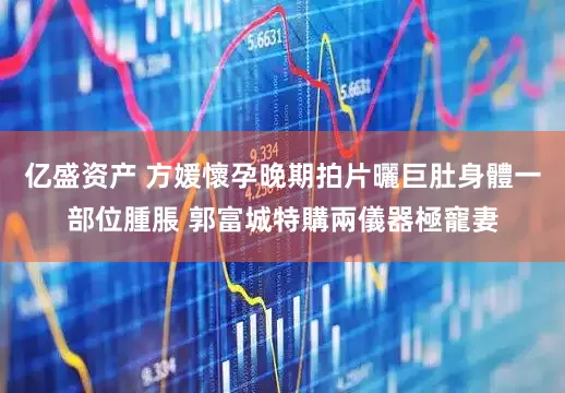 亿盛资产 方媛懷孕晚期拍片曬巨肚身體一部位腫脹 郭富城特購兩儀器極寵妻